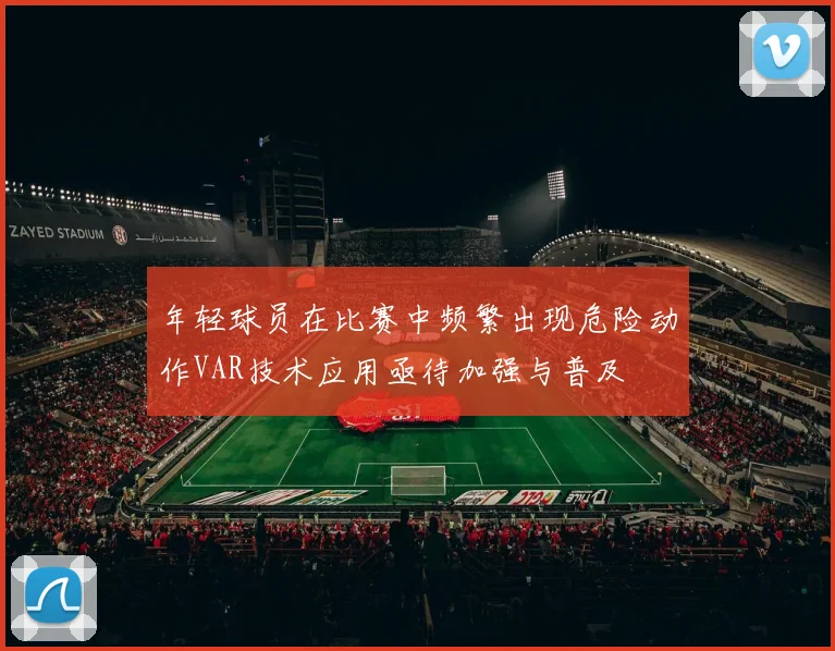 年轻球员在比赛中频繁出现危险动作VAR技术应用亟待加强与普及